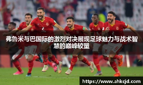 弗鲁米与巴国际的激烈对决展现足球魅力与战术智慧的巅峰较量